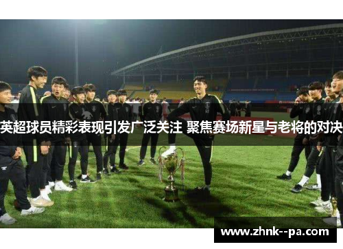 英超球员精彩表现引发广泛关注 聚焦赛场新星与老将的对决
