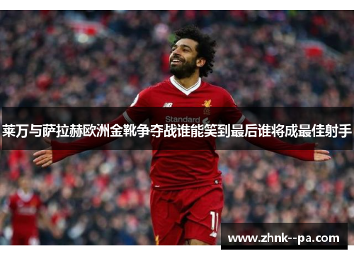 莱万与萨拉赫欧洲金靴争夺战谁能笑到最后谁将成最佳射手
