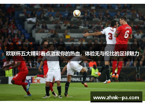 欧联杯五大精彩看点激发你的热血，体验无与伦比的足球魅力