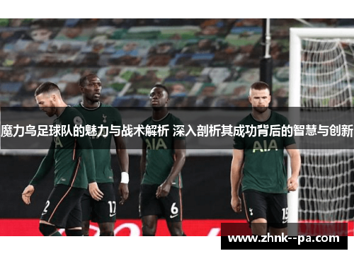 魔力鸟足球队的魅力与战术解析 深入剖析其成功背后的智慧与创新