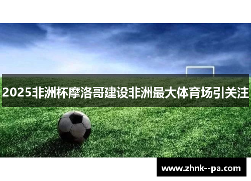 2025非洲杯摩洛哥建设非洲最大体育场引关注 2025非洲杯摩洛哥建设非洲最大体育场引关注