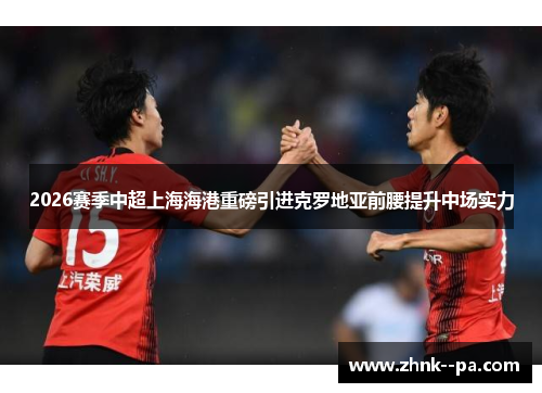 2026赛季中超上海海港重磅引进克罗地亚前腰提升中场实力