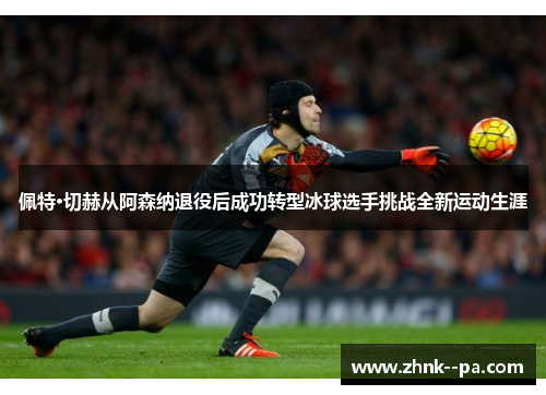 佩特·切赫从阿森纳退役后成功转型冰球选手挑战全新运动生涯