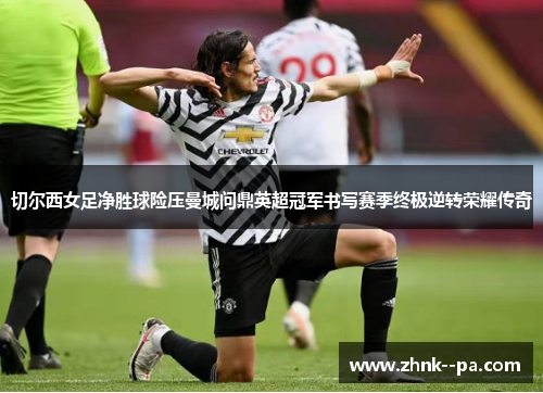 切尔西女足净胜球险压曼城问鼎英超冠军书写赛季终极逆转荣耀传奇