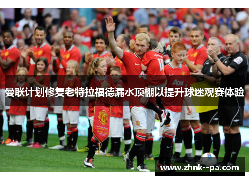 曼联计划修复老特拉福德漏水顶棚以提升球迷观赛体验 曼联计划修复老特拉福德漏水顶棚以提升球迷观赛体验