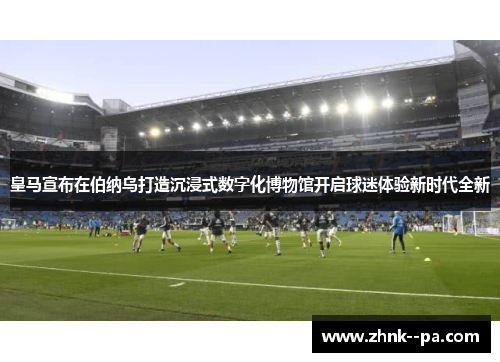 皇马宣布在伯纳乌打造沉浸式数字化博物馆开启球迷体验新时代全新