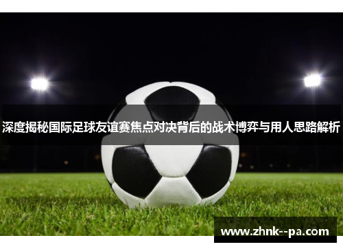 深度揭秘国际足球友谊赛焦点对决背后的战术博弈与用人思路解析