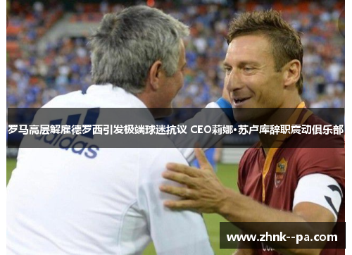 罗马高层解雇德罗西引发极端球迷抗议 CEO莉娜·苏卢库辞职震动俱乐部